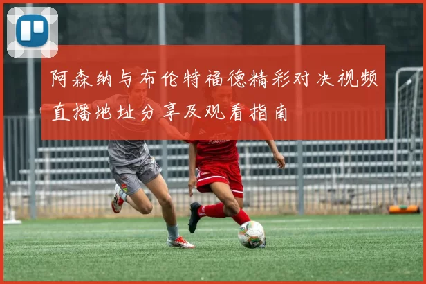 阿森纳与布伦特福德精彩对决视频直播地址分享及观看指南