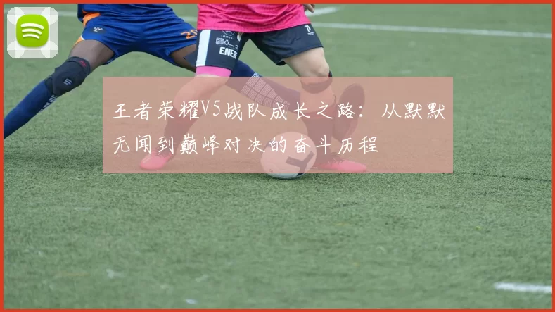 王者荣耀V5战队成长之路：从默默无闻到巅峰对决的奋斗历程