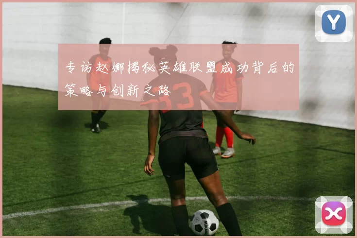 专访赵娜揭秘英雄联盟成功背后的策略与创新之路