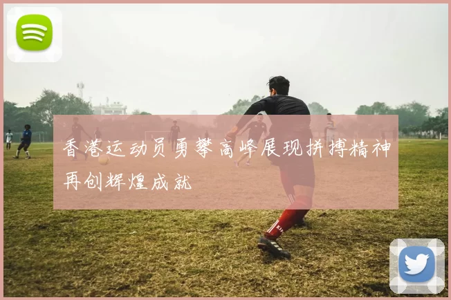 香港运动员勇攀高峰展现拼搏精神再创辉煌成就