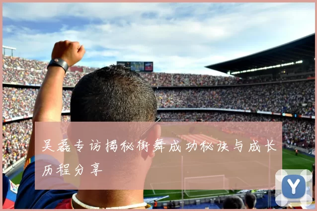 吴磊专访揭秘街舞成功秘诀与成长历程分享