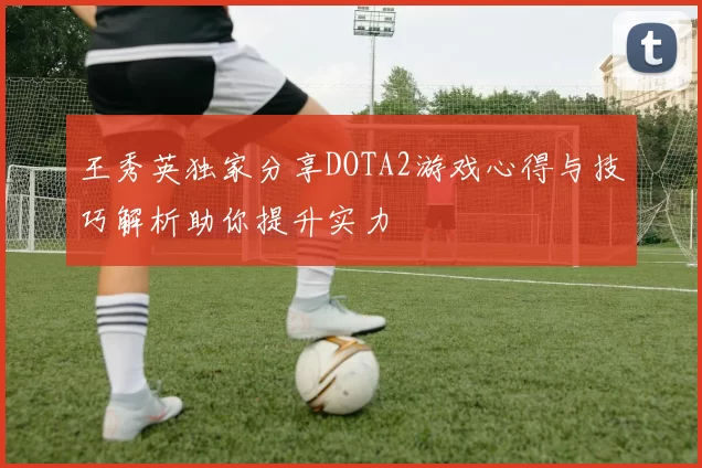 王秀英独家分享DOTA2游戏心得与技巧解析助你提升实力
