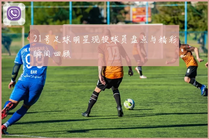 21号足球明星现役球员盘点与精彩瞬间回顾