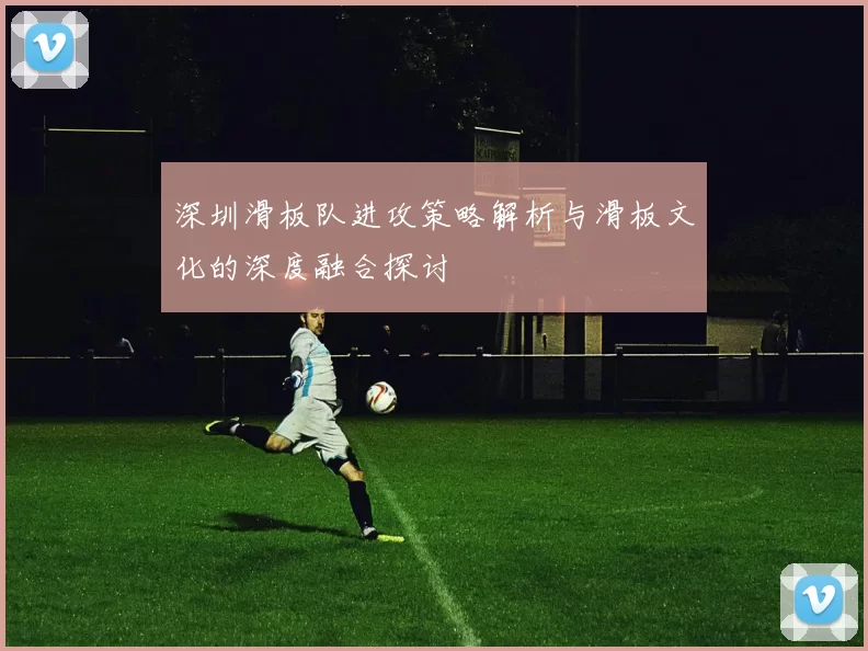 深圳滑板队进攻策略解析与滑板文化的深度融合探讨