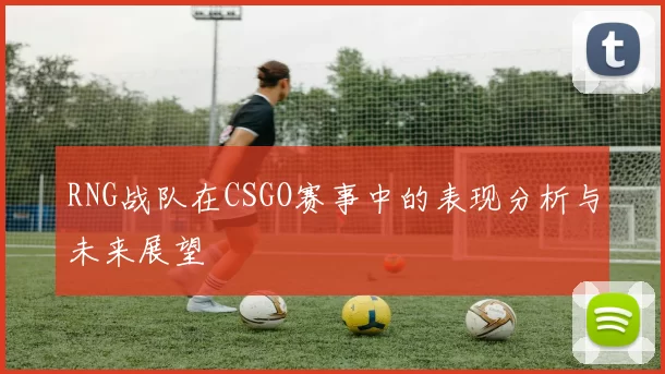 RNG战队在CSGO赛事中的表现分析与未来展望