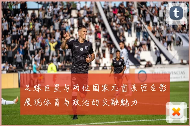 足球巨星与两位国家元首亲密合影展现体育与政治的交融魅力