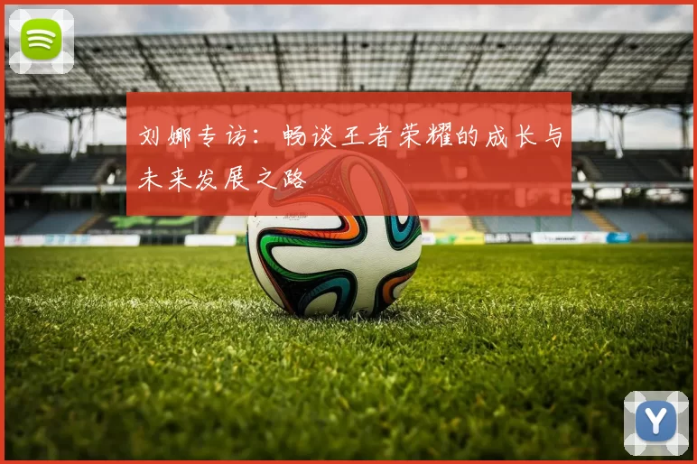 刘娜专访：畅谈王者荣耀的成长与未来发展之路
