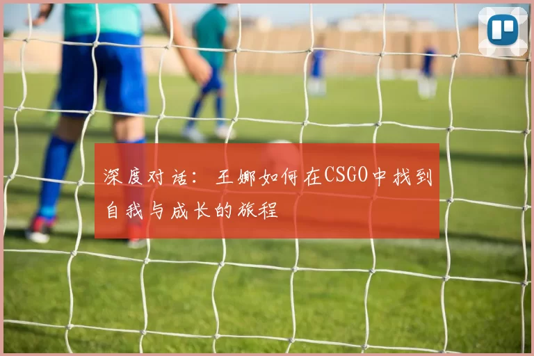 深度对话：王娜如何在CSGO中找到自我与成长的旅程