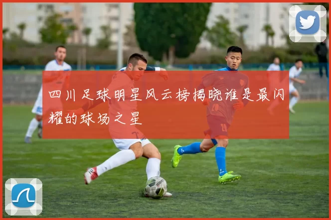四川足球明星风云榜揭晓谁是最闪耀的球场之星