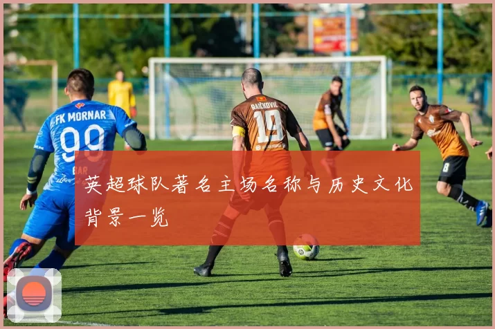 英超球队著名主场名称与历史文化背景一览
