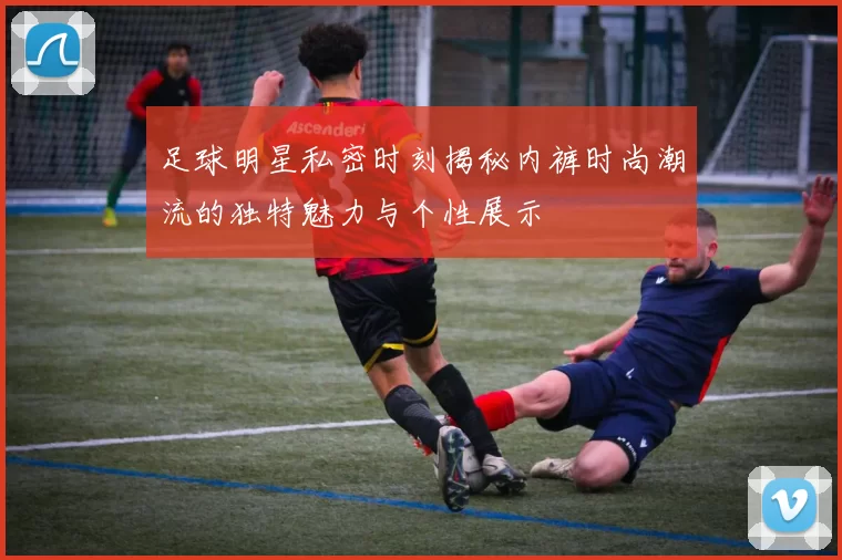 足球明星私密时刻揭秘内裤时尚潮流的独特魅力与个性展示