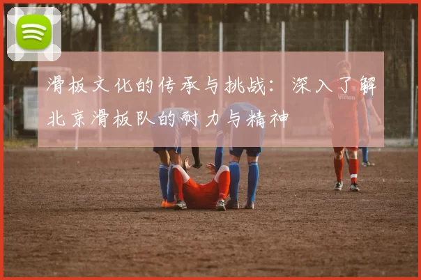 滑板文化的传承与挑战：深入了解北京滑板队的耐力与精神
