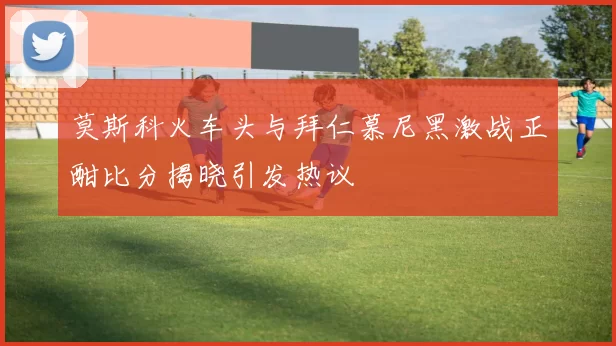 莫斯科火车头与拜仁慕尼黑激战正酣比分揭晓引发热议