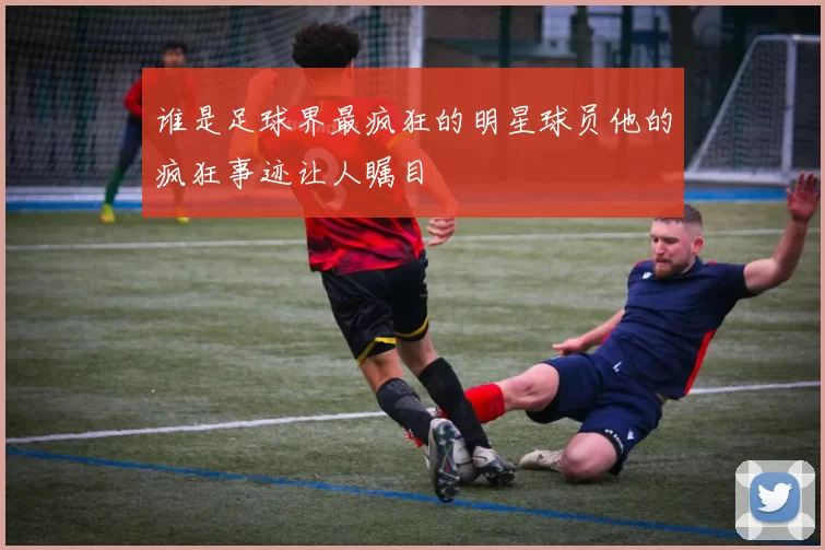 谁是足球界最疯狂的明星球员他的疯狂事迹让人瞩目