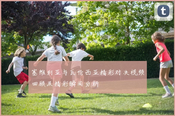 塞维利亚与瓦伦西亚精彩对决视频回顾及精彩瞬间分析