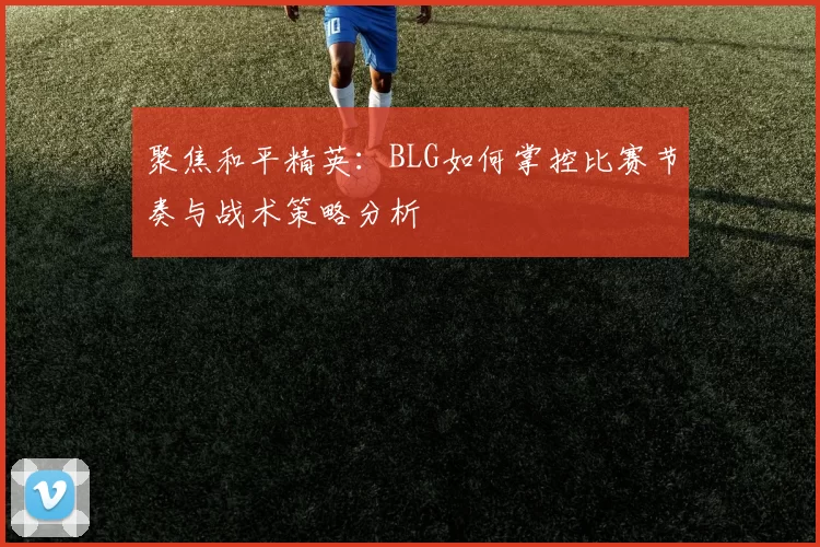 聚焦和平精英：BLG如何掌控比赛节奏与战术策略分析