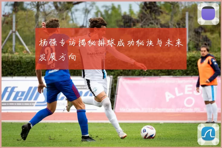 杨强专访揭秘排球成功秘诀与未来发展方向