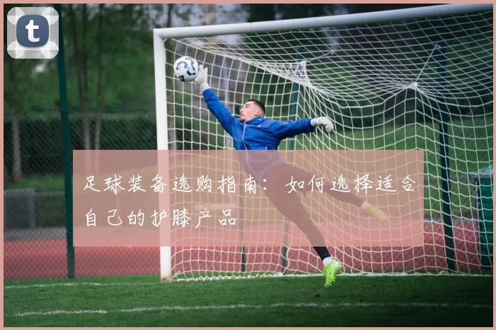 足球装备选购指南：如何选择适合自己的护膝产品