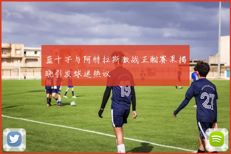 蓝十字与阿特拉斯激战正酣赛果揭晓引发球迷热议