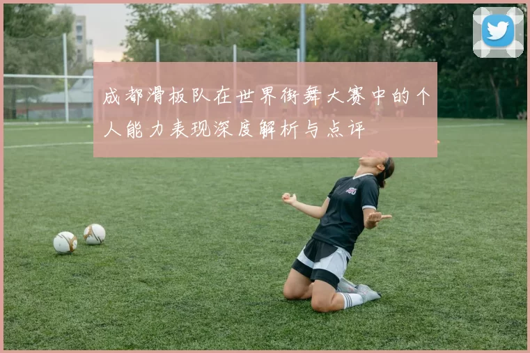 成都滑板队在世界街舞大赛中的个人能力表现深度解析与点评