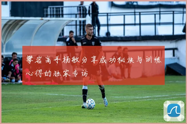 攀岩高手杨敏分享成功秘诀与训练心得的独家专访