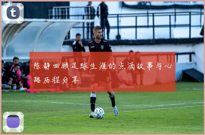 陈静回顾足球生涯的点滴故事与心路历程分享