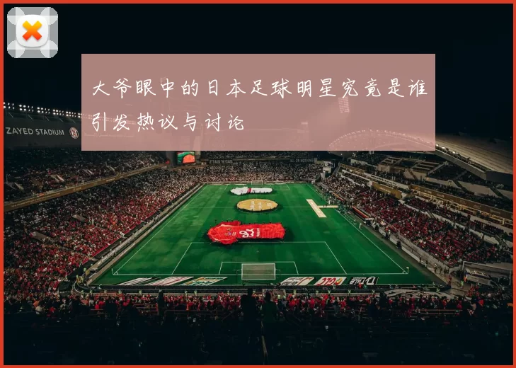 大爷眼中的日本足球明星究竟是谁引发热议与讨论