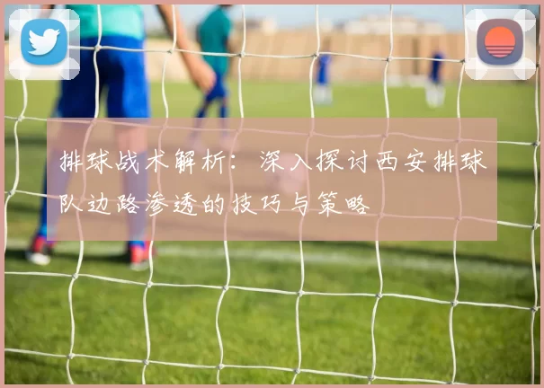 排球战术解析：深入探讨西安排球队边路渗透的技巧与策略