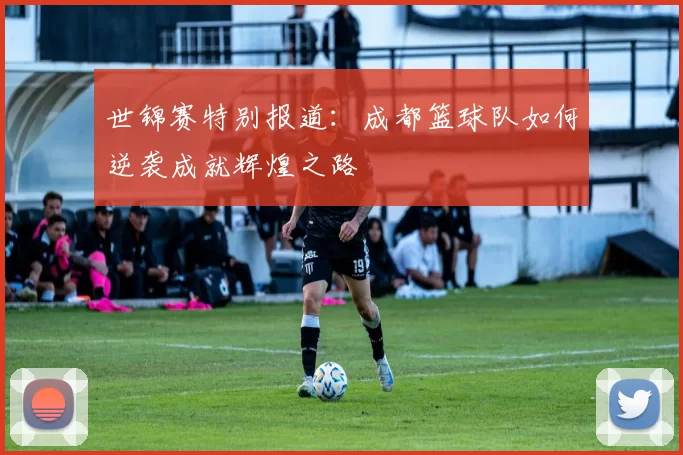 世锦赛特别报道：成都篮球队如何逆袭成就辉煌之路