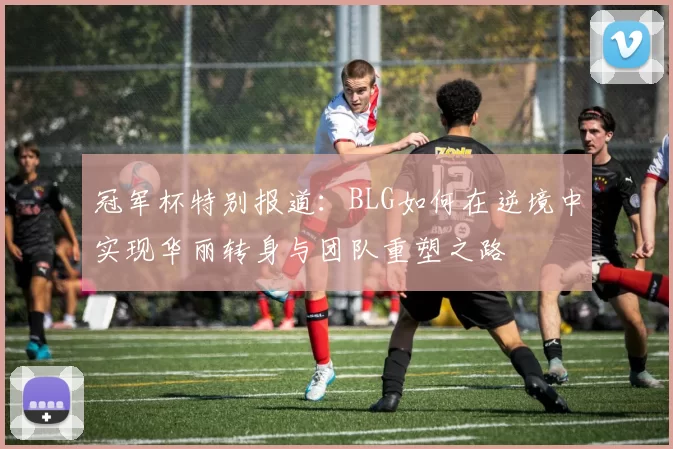 冠军杯特别报道：BLG如何在逆境中实现华丽转身与团队重塑之路