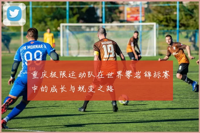 重庆极限运动队在世界攀岩锦标赛中的成长与蜕变之路