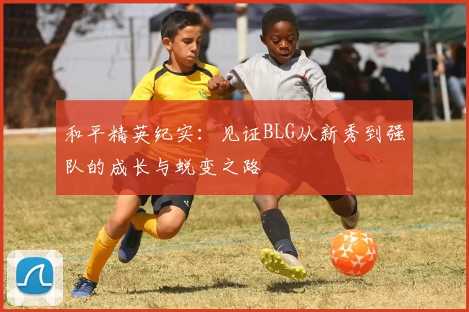 和平精英纪实：见证BLG从新秀到强队的成长与蜕变之路