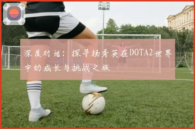 深度对话：探寻杨秀英在DOTA2世界中的成长与挑战之旅