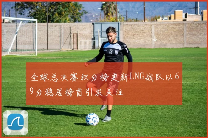 全球总决赛积分榜更新LNG战队以69分稳居榜首引发关注