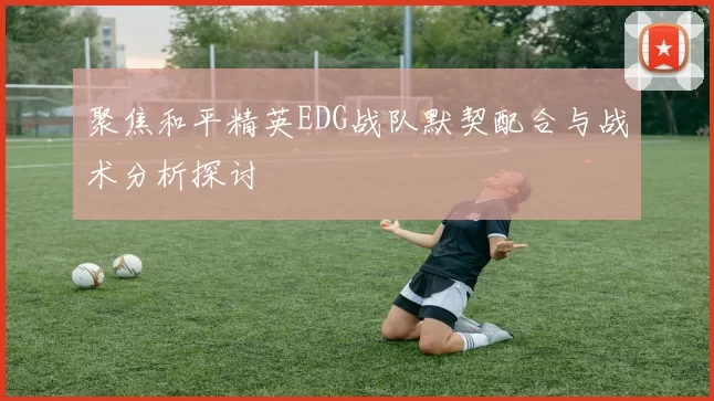 聚焦和平精英EDG战队默契配合与战术分析探讨