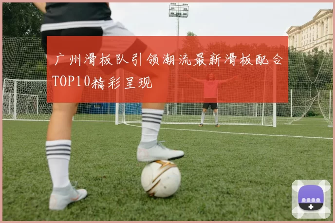 广州滑板队引领潮流最新滑板配合TOP10精彩呈现