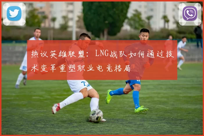 热议英雄联盟：LNG战队如何通过技术变革重塑职业电竞格局