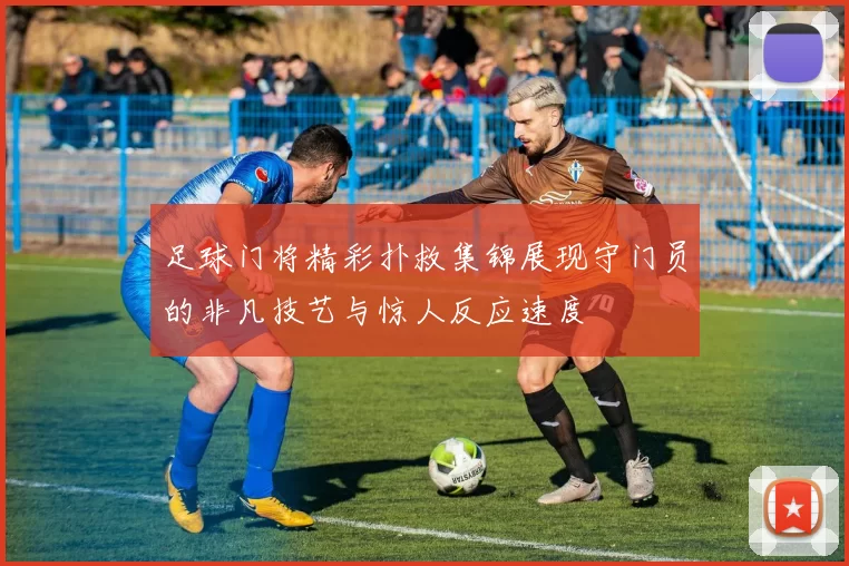 足球门将精彩扑救集锦展现守门员的非凡技艺与惊人反应速度