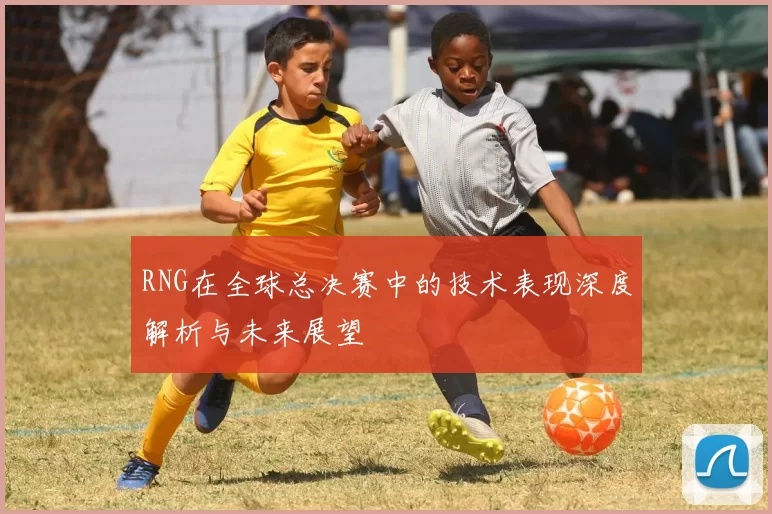 RNG在全球总决赛中的技术表现深度解析与未来展望