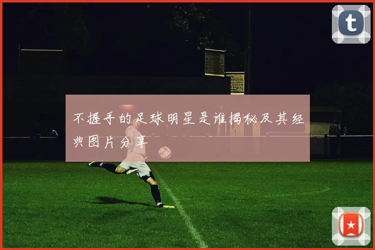 不握手的足球明星是谁揭秘及其经典图片分享