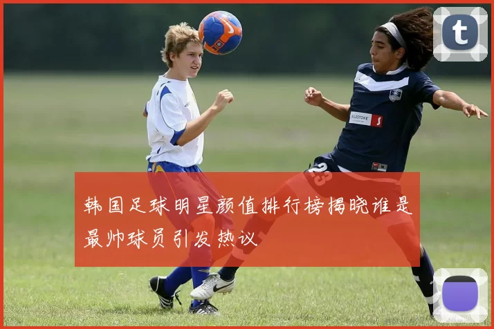 韩国足球明星颜值排行榜揭晓谁是最帅球员引发热议