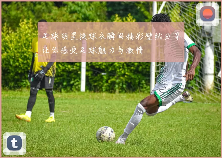 足球明星换球衣瞬间精彩壁纸分享让你感受足球魅力与激情