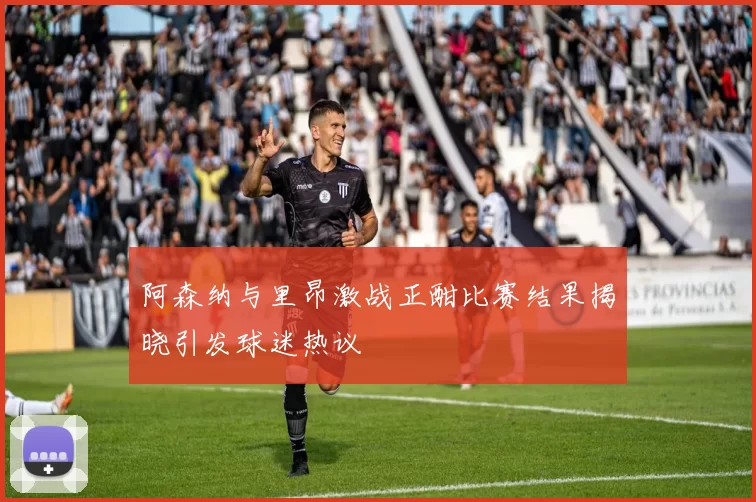 阿森纳与里昂激战正酣比赛结果揭晓引发球迷热议