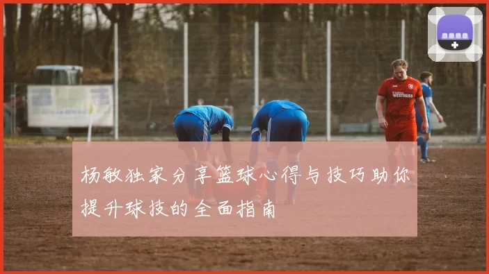 杨敏独家分享篮球心得与技巧助你提升球技的全面指南