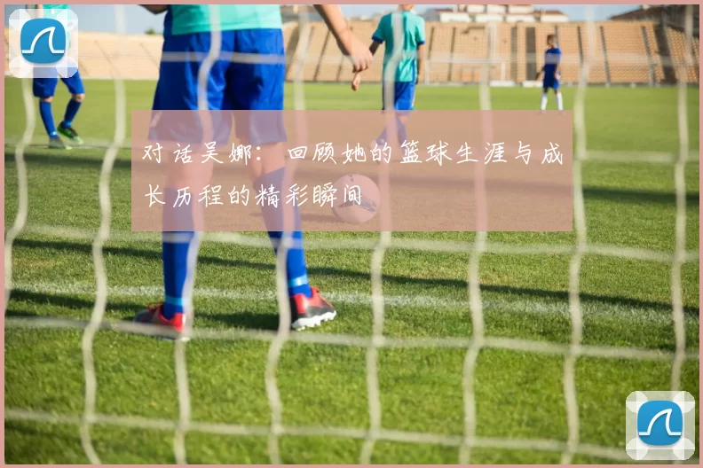 对话吴娜：回顾她的篮球生涯与成长历程的精彩瞬间