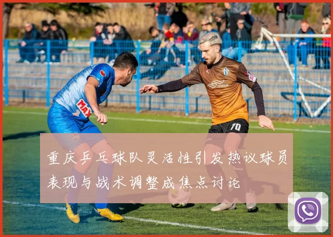 重庆乒乓球队灵活性引发热议球员表现与战术调整成焦点讨论
