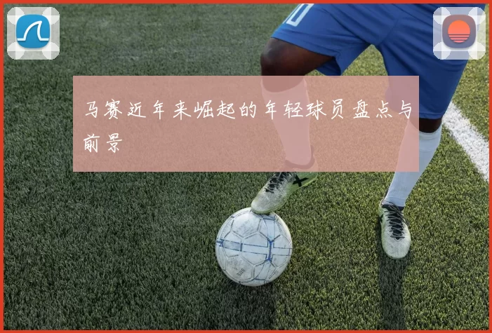 马赛近年来崛起的年轻球员盘点与前景