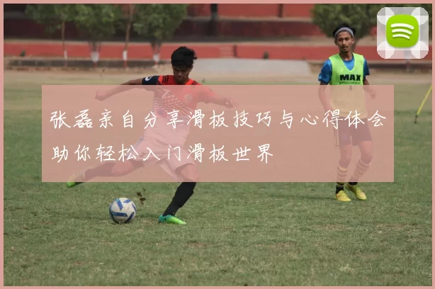 张磊亲自分享滑板技巧与心得体会助你轻松入门滑板世界