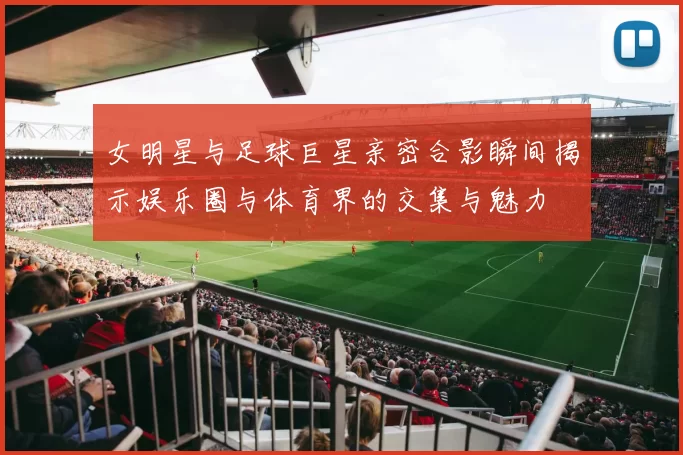 女明星与足球巨星亲密合影瞬间揭示娱乐圈与体育界的交集与魅力