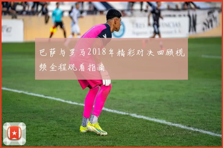 巴萨与罗马2018年精彩对决回顾视频全程观看指南